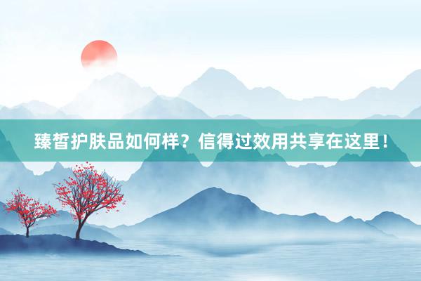 臻皙护肤品如何样？信得过效用共享在这里！